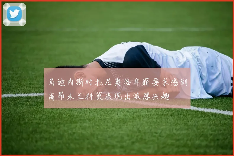 乌迪内斯对扎尼奥洛年薪要求感到高昂米兰科莫表现出浓厚兴趣