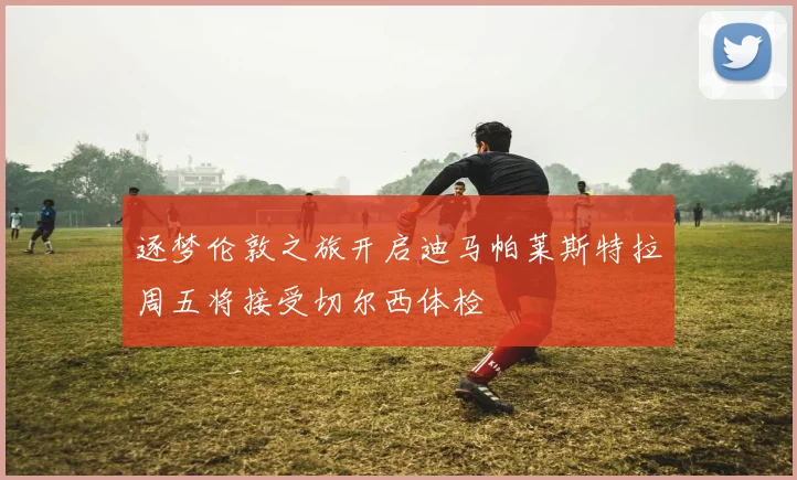 逐梦伦敦之旅开启迪马帕莱斯特拉周五将接受切尔西体检