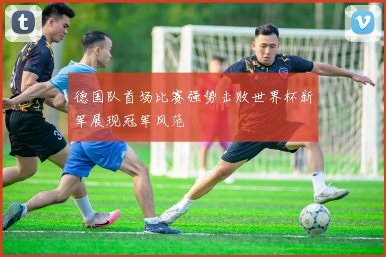 德国队首场比赛强势击败世界杯新军展现冠军风范