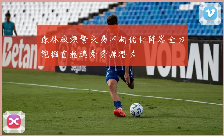 森林狼频繁交易不断优化阵容全力挖掘首轮选秀资源潜力