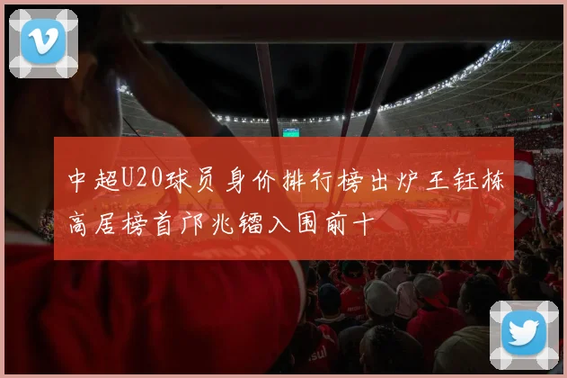 中超U20球员身价排行榜出炉王钰栋高居榜首邝兆镭入围前十