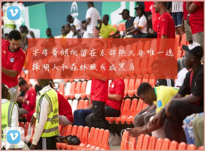 字母哥倾向留在东部热火非唯一选择湖人和森林狼或成黑马