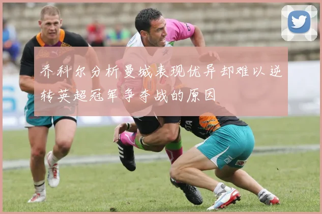 乔科尔分析曼城表现优异却难以逆转英超冠军争夺战的原因