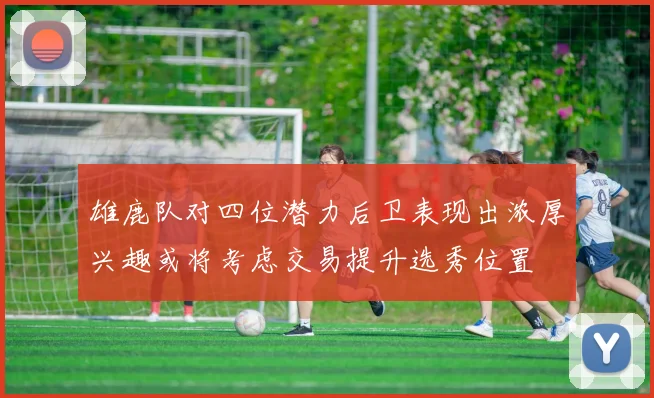 雄鹿队对四位潜力后卫表现出浓厚兴趣或将考虑交易提升选秀位置