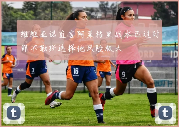 维维亚诺直言阿莱格里战术已过时那不勒斯选择他风险极大