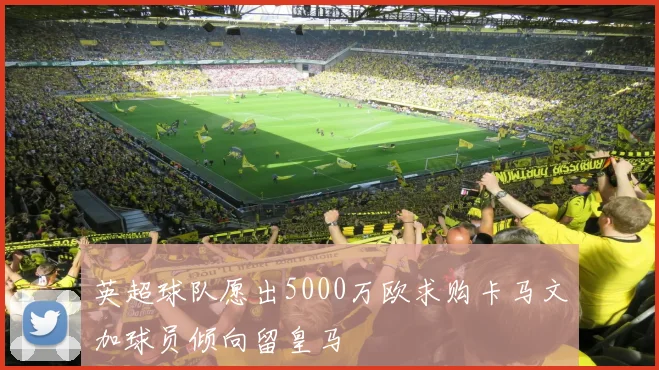 英超球队愿出5000万欧求购卡马文加球员倾向留皇马