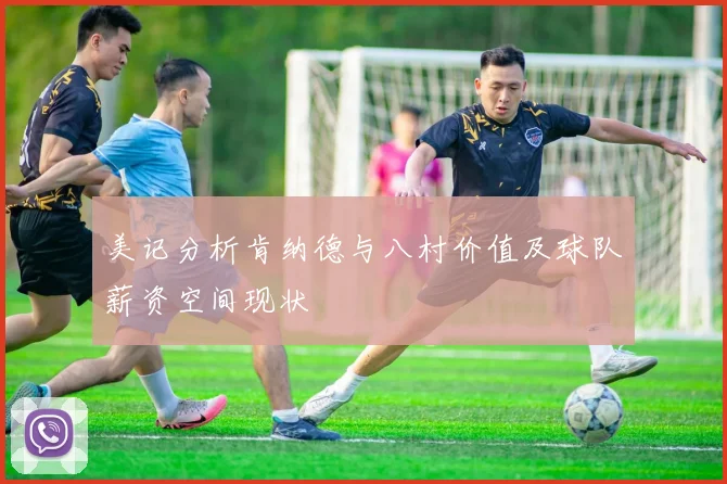 美记分析肯纳德与八村价值及球队薪资空间现状