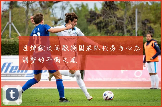 吕焯毅谈间歇期国家队任务与心态调整的平衡之道