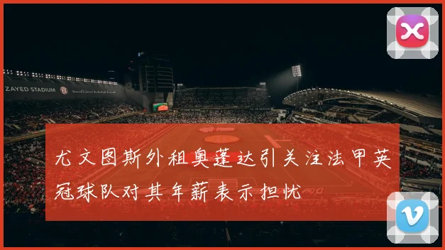 尤文图斯外租奥蓬达引关注法甲英冠球队对其年薪表示担忧