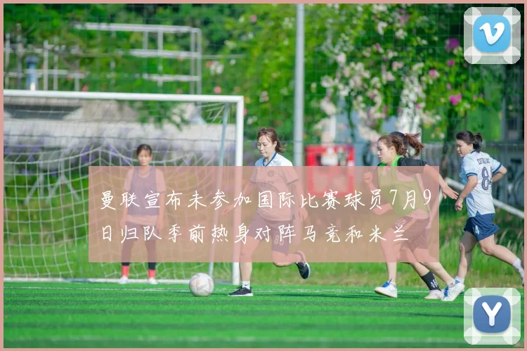 曼联宣布未参加国际比赛球员7月9日归队季前热身对阵马竞和米兰