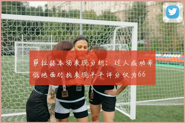 萨拉赫本场表现分析：过人成功率低地面对抗表现平平评分仅为66