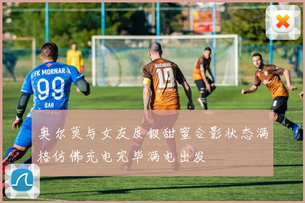 奥尔莫与女友度假甜蜜合影状态满格仿佛充电完毕满电出发