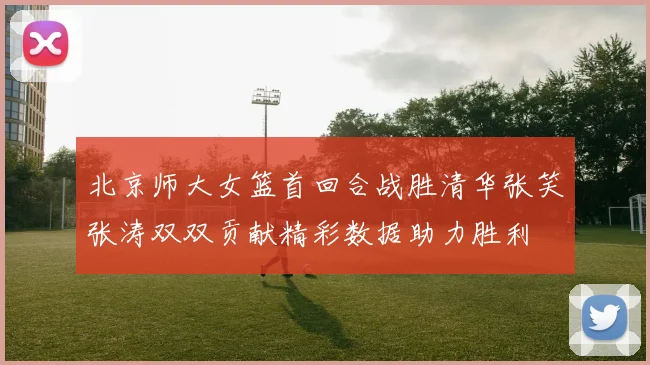 北京师大女篮首回合战胜清华张笑张涛双双贡献精彩数据助力胜利