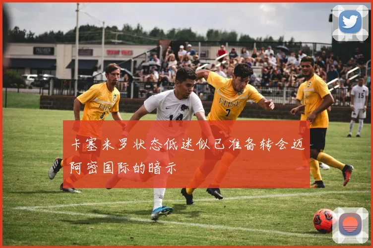卡塞米罗状态低迷似已准备转会迈阿密国际的暗示