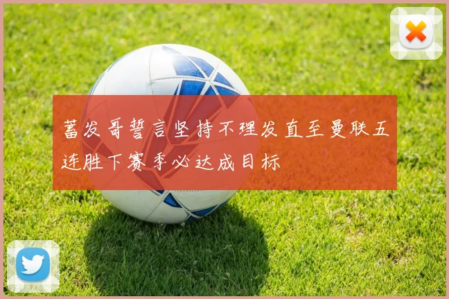 蓄发哥誓言坚持不理发直至曼联五连胜下赛季必达成目标