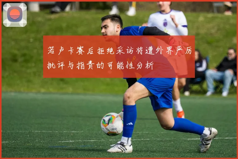 若卢卡赛后拒绝采访将遭外界严厉批评与指责的可能性分析