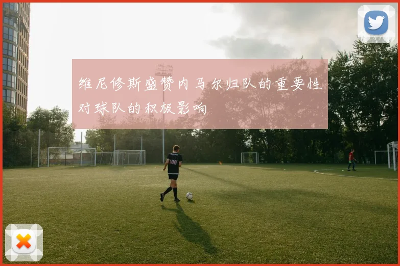 维尼修斯盛赞内马尔归队的重要性对球队的积极影响