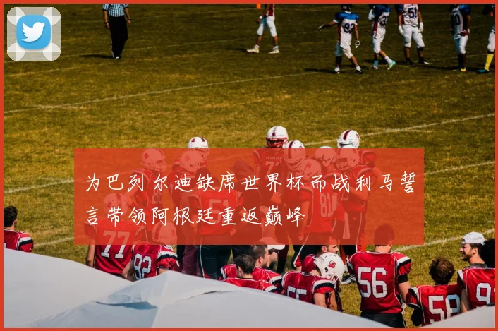 为巴列尔迪缺席世界杯而战利马誓言带领阿根廷重返巅峰