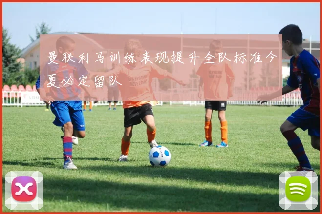 曼联利马训练表现提升全队标准今夏必定留队