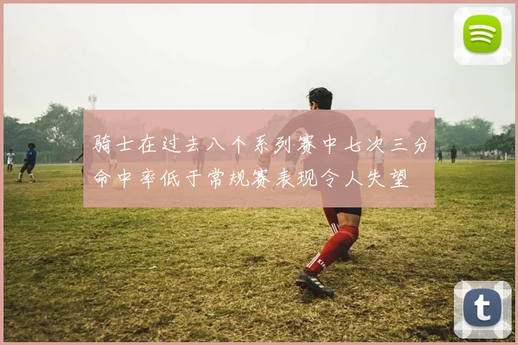 骑士在过去八个系列赛中七次三分命中率低于常规赛表现令人失望