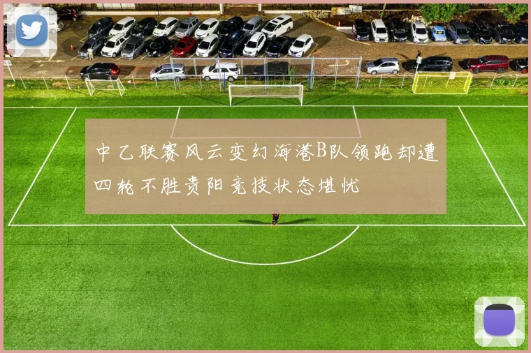 中乙联赛风云变幻海港B队领跑却遭四轮不胜贵阳竞技状态堪忧